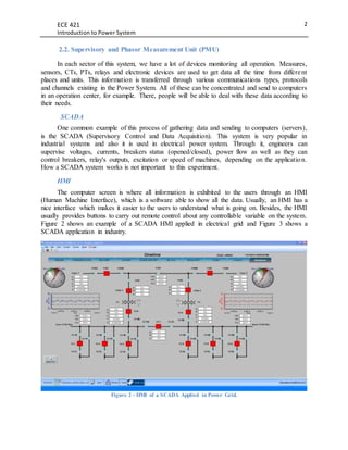ECE 421
Introduction to Power System
2
2.2. Supervisory and Phasor Measurement Unit (PMU)
In each sector of this system, we have a lot of devices monitoring all operation. Measures,
sensors, CTs, PTs, relays and electronic devices are used to get data all the time from different
places and units. This information is transferred through various communications types, protocols
and channels existing in the Power System. All of these can be concentrated and send to computers
in an operation center, for example. There, people will be able to deal with these data according to
their needs.
SCADA
One common example of this process of gathering data and sending to computers (servers),
is the SCADA (Supervisory Control and Data Acquisition). This system is very popular in
industrial systems and also it is used in electrical power system. Through it, engineers can
supervise voltages, currents, breakers status (opened/closed), power flow as well as they can
control breakers, relay's outputs, excitation or speed of machines, depending on the application.
How a SCADA system works is not important to this experiment.
HMI
The computer screen is where all information is exhibited to the users through an HMI
(Human Machine Interface), which is a software able to show all the data. Usually, an HMI has a
nice interface which makes it easier to the users to understand what is going on. Besides, the HMI
usually provides buttons to carry out remote control about any controllable variable on the system.
Figure 2 shows an example of a SCADA HMI applied in electrical grid and Figure 3 shows a
SCADA application in industry.
Figure 2 - HMI of a SCADA Applied in Power Grid.
 