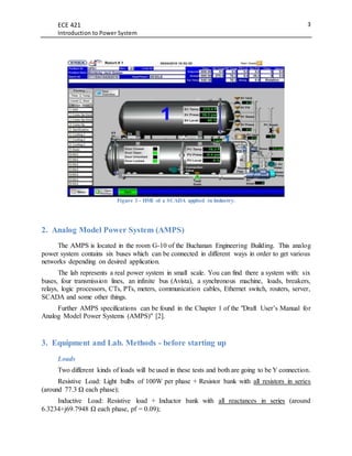 ECE 421
Introduction to Power System
3
Figure 3 - HMI of a SCADA applied in Industry.
2. Analog Model Power System (AMPS)
The AMPS is located in the room G-10 of the Buchanan Engineering Building. This analog
power system contains six buses which can be connected in different ways in order to get various
networks depending on desired application.
The lab represents a real power system in small scale. You can find there a system with: six
buses, four transmission lines, an infinite bus (Avista), a synchronous machine, loads, breakers,
relays, logic processors, CTs, PTs, meters, communication cables, Ethernet switch, routers, server,
SCADA and some other things.
Further AMPS specifications can be found in the Chapter 1 of the "Draft User’s Manual for
Analog Model Power Systems (AMPS)" [2].
3. Equipment and Lab. Methods - before starting up
Loads
Two different kinds of loads will be used in these tests and both are going to be Y connection.
Resistive Load: Light bulbs of 100W per phase + Resistor bank with all resistors in series
(around 77.3 Ω each phase);
Inductive Load: Resistive load + Inductor bank with all reactances in series (around
6.3234+j69.7948 Ω each phase, pf = 0.09);
 