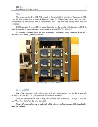 ECE 421
Introduction to Power System
6
Meters
The meters used will be SEL 734, located in the rack in G-10 laboratory. There are six SEL
734s and they are allocated as we see in Figure 6. These SEL 734s are also called PMUs since they
are operating by transferring data in synchronized time. They have tags saying where they are
connected.
In SEL devices, it is possible to access them and see the specific data through an HMI. In
order to visualize a phasor diagram, we are going to access SEL 734 at Line 2.
To establish communication, we need a computer, an Ethernet cable connected in the lab's
hub and AcSELerator QuickSet software.
Figure 6 - SEL 734 Meters (PMUs)
Server and HMI
One of the computers in G-10 Laboratory will work as the system's server. There you will
be able to find the SCADA HMI where all the data will be shown.
After you open the HMI, look all tags, their contents and information. The tags "One Line"
and "Real Time Data" are the most important.
Note: All power values are in real scale while voltages and currents are 100 times higher
than the real one.
 