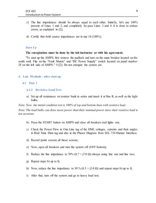 ECE 421
Introduction to Power System
8
c) The line impedances should be always equal to each other. Initially, let's use 100%
percent of Lines 1 and 2, and completely by-pass Lines 3 and 4. It is done to reduce
errors, as explained in [2];
d) Certify that both source impedances are in tap 10 (100%).
Start Up
The energization must be done by the lab instructor or with his agreement.
"To start up the AMPS, first remove the padlock and turn on the main breaker located on the
south wall. Flip on the “Fault Matrix” and “DC Power Supply” switch located on panel number
2F on the left side of AMPS." 11[2]. Do not energize the system yet.
4. Lab. Methods - after start up
4.1 Part 1
4.1.2 Resistive Load Test
a) Set up all resistances on resistor bank in series and insert it at Bus R, as well as the light
bulbs;
Note: Now, the initial condition test is 100% of top and bottom lines with resistive load.
Note: The load bulbs can draw more power than their nominal power since their resistive load is
not accurate.
b) Press the START button on AMPS and close all breakers (red lights on);
c) Check the Power Flow in One Line tag of the HMI, voltages, currents and their angles
in Real Time Data tag and also in the Phasor Diagram from SEL 734 Human Interface;
d) Record (print screen) all those screens;
e) Now, open all breakers and turn the system off (OFF bottom);
f) Reduce the line impedance to 70% (0.7 + j7.0 Ω) always using line one and line two;
g) Repeat steps b) up to f);
h) Now, reduce the line impedance to 30 % (0.3 + j3.0 Ω) and repeat steps b) up to f);
i) After that, turn off the system and go to heavy load test.
 