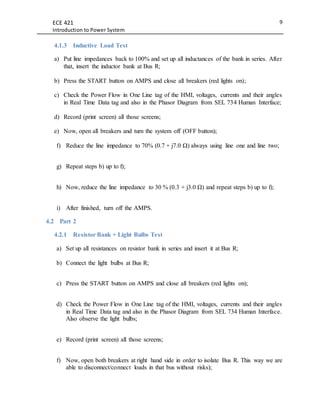ECE 421
Introduction to Power System
9
4.1.3 Inductive Load Test
a) Put line impedances back to 100% and set up all inductances of the bank in series. After
that, insert the inductor bank at Bus R;
b) Press the START button on AMPS and close all breakers (red lights on);
c) Check the Power Flow in One Line tag of the HMI, voltages, currents and their angles
in Real Time Data tag and also in the Phasor Diagram from SEL 734 Human Interface;
d) Record (print screen) all those screens;
e) Now, open all breakers and turn the system off (OFF button);
f) Reduce the line impedance to 70% (0.7 + j7.0 Ω) always using line one and line two;
g) Repeat steps b) up to f);
h) Now, reduce the line impedance to 30 % (0.3 + j3.0 Ω) and repeat steps b) up to f);
i) After finished, turn off the AMPS.
4.2 Part 2
4.2.1 Resistor Bank + Light Bulbs Test
a) Set up all resistances on resistor bank in series and insert it at Bus R;
b) Connect the light bulbs at Bus R;
c) Press the START button on AMPS and close all breakers (red lights on);
d) Check the Power Flow in One Line tag of the HMI, voltages, currents and their angles
in Real Time Data tag and also in the Phasor Diagram from SEL 734 Human Interface.
Also observe the light bulbs;
e) Record (print screen) all those screens;
f) Now, open both breakers at right hand side in order to isolate Bus R. This way we are
able to disconnect/connect loads in that bus without risks);
 