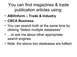 You can find magazines & trade publication articles using: ABI/Inform – Trade & Industry CBCA Business You can search both at the same time by clicking “Select multiple databases” … or ask me about other appropriate search engines Note: the above two databases are fulltext 