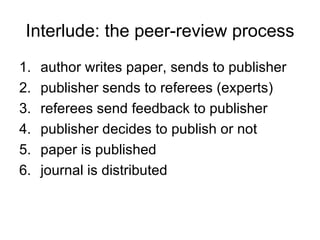 Interlude: the peer-review process author writes paper, sends to publisher publisher sends to referees (experts) referees send feedback to publisher publisher decides to publish or not paper is published journal is distributed 