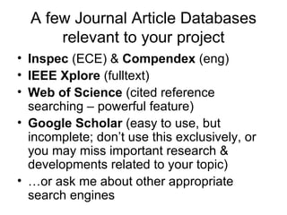 A few Journal Article Databases relevant to your project Inspec  (ECE) &  Compendex  (eng) IEEE Xplore  (fulltext) Web of Science  (cited reference searching – powerful feature) Google Scholar  (easy to use, but incomplete; don’t use this exclusively, or you may miss important research & developments related to your topic) … or ask me about other appropriate search engines 
