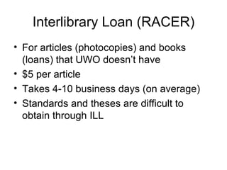 Interlibrary Loan (RACER) For articles (photocopies) and books (loans) that UWO doesn’t have $5 per article Takes 4-10 business days (on average) Standards and theses are difficult to obtain through ILL 