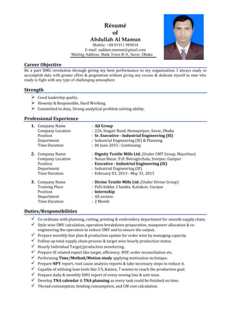 Résumé
of
Abdullah Al Mamun
Mobile: +88 01911 989834
E-mail: saddam.mamun@gmail.com
Mailing Address: Bank Town R/A, Saver, Dhaka
Career Objective
Be a part RMG revolution through giving my best performance to my organization. I always ready to
accomplish duty with greater effort & pragmatism without giving any excuse & dedicate myself as man who
ready to fight with any type of challenging atmosphere.
Strength
 Good leadership quality.
 Honesty & Responsible, Hard Working.
 Committed to duty, Strong analytical problem solving ability.
Professional Experience
1. Company Name : AJI Group
Company Location : 226, Singair Road, Hemayetpur, Savar, Dhaka
Position : Sr. Executive - Industrial Engineering (IE)
Department : Industrial Engineering (IE) & Planning
Time Duration : 06 June 2015 - Continuing
2. Company Name : Dignity Textile Mills Ltd. (Under CMT Group, Mauritius)
Company Location : Natun Bazar, P.O: Boiragirchala, Sreepur, Gazipur
Position : Executive - Industrial Engineering (IE)
Department : Industrial Engineering (IE)
Time Duration : February 03, 2013 - May 31, 2015
3. Company Name : Divine Textile Mills Ltd. (Under Divine Group)
Training Place : Palli-biddut, Chandra, Kaliakoir, Gazipur
Position : Internship
Department : All section
Time Duration : 2 Month
Duties/Responsibilities
 Co-ordinate with planning, cutting, printing & embroidery department for smooth supply chain.
 Style wise SMV calculation, operation breakdown preparation, manpower allocation & re-
engineering the operation to reduce SMV and to ensure the output.
 Prepare monthly line plan & production update for order wise by managing capacity.
 Follow up total supply chain process & target wise hourly production status.
 Hourly Individual Target/production monitoring.
 Prepare IE related report like target, efficiency, WIP, order reconciliation etc.
 Performing Time/Method/Motion study applying motivation technique.
 Prepare NPT report, root cause analysis reports & take necessary steps to reduce it.
 Capable of utilizing lean tools like 5’S, Kaizen, 7 wastes to reach the production goal.
 Prepare daily & monthly DHU report of every sewing line & unit wise.
 Develop TNA calendar & TNA planning as every task could be finished on time.
 Thread consumption, binding consumption, and CM cost calculation.
 