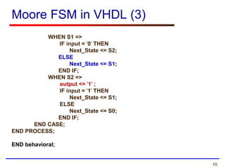 10
Moore FSM in VHDL (3)
WHEN S1 =>
IF input = '0' THEN
Next_State <= S2;
ELSE
Next_State <= S1;
END IF;
WHEN S2 =>
output <= '1' ;
IF input = '1' THEN
Next_State <= S1;
ELSE
Next_State <= S0;
END IF;
END CASE;
END PROCESS;
END behavioral;
 