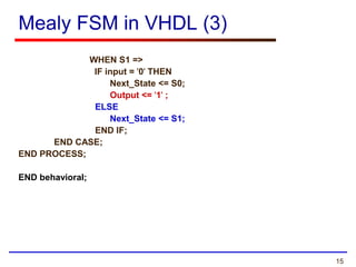 15
Mealy FSM in VHDL (3)
WHEN S1 =>
IF input = '0' THEN
Next_State <= S0;
Output <= '1' ;
ELSE
Next_State <= S1;
END IF;
END CASE;
END PROCESS;
END behavioral;
 