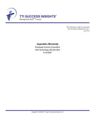 TTI SUCCESS INSIGHTS
®
Management-StaffTM
Version
"He who knows others is learned.
He who knows himself is wise."
–Lao Tse
Jayprabhu Muniandy
Employee Comms Consultant
Intel Technology (M) Sdn Bhd
9-18-2007
Copyright © 1984-2007. Target Training International, Ltd.
 