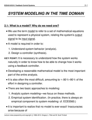 ECE4510/5510: Feedback Control Systems. 2–1
SYSTEM MODELING IN THE TIME DOMAIN
2.1: What is a model? Why do we need one?
I We use the term model to refer to a set of mathematical equations
used to represent a physical system, relating the system’s output
signal to its input signal.
I A model is required in order to:
1. Understand system behavior (analysis).
2. Design a controller (synthesis).
KEY POINT: It is necessary to understand how the system works
naturally in order to know how to be able to change how it works
using a feedback controller.
I Developing a reasonable mathematical model is the most important
part of the entire analysis.
I It is also often the most difﬁcult, amounting to ≈ 80 %–90 % of the
effort in designing a controller.
I There are two basic approaches to modeling:
1. Analytic system modeling—we focus on these methods.
2. Empirical system identiﬁcation. (In practice, there is always an
empirical component to system modeling: cf. ECE5560.)
I It is important to realize that no model is ever exact! Inaccuracies
arise because of
Lecture notes prepared by and copyright c 1998–2013, Gregory L. Plett and M. Scott Trimboli
 