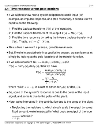 ECE4510/ECE5510, DYNAMIC RESPONSE 3–14
3.4: Time response versus pole locations
■ If we wish to know how a system responds to some input (for
example, an impulse response, or a step response), it seems like we
need to do the following:
1. Find the Laplace transform U(s) of the input u(t),
2. Find the Laplace transform of the output Y(s) = H(s)U(s),
3. Find the time response by taking the inverse Laplace transform of
Y(s). That is, y(t) = L−1
(Y(s)).
■ This is true if we want a precise, quantitative answer.
■ But, if we’re interested only in a qualitative answer, we can learn a lot
simply by looking at the pole locations of the transfer function.
■ If we can represent H(s) = numH(s)/denH (s) and
U(s) = numU (s)/denU (s), then we have
Y(s) =
numH (s)numU (s)
denH (s)denU (s)
=
k
rk
s + pk
,
where “pole” s = −pk is a root of either denH(s) or denU (s).
■ So, some of the system’s response is due to the poles of the input
signal, and some is due to the poles of the plant.
■ Here, we’re interested in the contribution due to the poles of the plant.
• Neglecting the residues rk, which simply scale the output by some
ﬁxed amount, we’re interested in “what does an output of the type
1
s + pk
look like?”
Lecture notes prepared by and copyright c⃝ 1998–2013, Gregory L. Plett and M. Scott Trimboli
 
