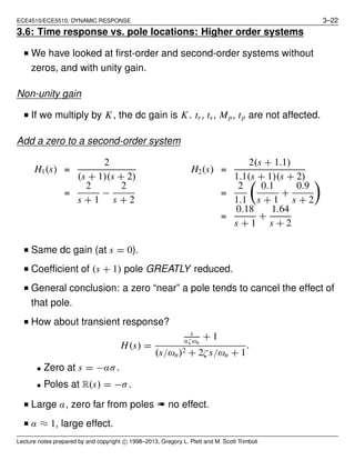ECE4510/ECE5510, DYNAMIC RESPONSE 3–22
3.6: Time response vs. pole locations: Higher order systems
■ We have looked at ﬁrst-order and second-order systems without
zeros, and with unity gain.
Non-unity gain
■ If we multiply by K, the dc gain is K. tr, ts, Mp, tp are not affected.
Add a zero to a second-order system
H1(s) =
2
(s + 1)(s + 2)
H2(s) =
2(s + 1.1)
1.1(s + 1)(s + 2)
=
2
s + 1
−
2
s + 2
=
2
1.1
0.1
s + 1
+
0.9
s + 2
=
0.18
s + 1
+
1.64
s + 2
■ Same dc gain (at s = 0).
■ Coefﬁcient of (s + 1) pole GREATLY reduced.
■ General conclusion: a zero “near” a pole tends to cancel the effect of
that pole.
■ How about transient response?
H(s) =
s
αζωn
+ 1
(s/ωn)2 + 2ζs/ωn + 1
.
• Zero at s = −ασ.
• Poles at R(s) = −σ.
■ Large α, zero far from poles ➠ no effect.
■ α ≈ 1, large effect.
Lecture notes prepared by and copyright c⃝ 1998–2013, Gregory L. Plett and M. Scott Trimboli
 