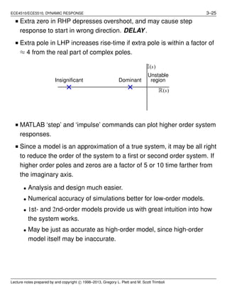 ECE4510/ECE5510, DYNAMIC RESPONSE 3–25
■ Extra zero in RHP depresses overshoot, and may cause step
response to start in wrong direction. DELAY.
■ Extra pole in LHP increases rise-time if extra pole is within a factor of
≈ 4 from the real part of complex poles.
Unstable
regionDominantInsigniﬁcant
I(s)
R(s)
■ MATLAB ‘step’ and ‘impulse’ commands can plot higher order system
responses.
■ Since a model is an approximation of a true system, it may be all right
to reduce the order of the system to a ﬁrst or second order system. If
higher order poles and zeros are a factor of 5 or 10 time farther from
the imaginary axis.
• Analysis and design much easier.
• Numerical accuracy of simulations better for low-order models.
• 1st- and 2nd-order models provide us with great intuition into how
the system works.
• May be just as accurate as high-order model, since high-order
model itself may be inaccurate.
Lecture notes prepared by and copyright c⃝ 1998–2013, Gregory L. Plett and M. Scott Trimboli
 