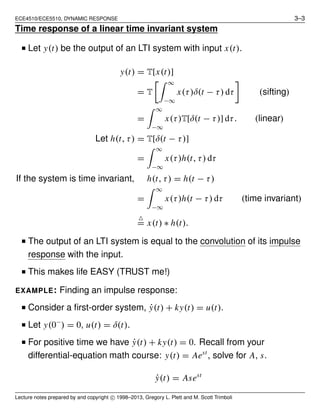 ECE4510/ECE5510, DYNAMIC RESPONSE 3–3
Time response of a linear time invariant system
■ Let y(t) be the output of an LTI system with input x(t).
y(t) = T[x(t)]
= T
∞
−∞
x(τ)δ(t − τ) dτ (sifting)
=
∞
−∞
x(τ)T[δ(t − τ)] dτ. (linear)
Let h(t, τ) = T[δ(t − τ)]
=
∞
−∞
x(τ)h(t, τ) dτ
If the system is time invariant, h(t, τ) = h(t − τ)
=
∞
−∞
x(τ)h(t − τ) dτ (time invariant)
△
= x(t) ∗ h(t).
■ The output of an LTI system is equal to the convolution of its impulse
response with the input.
■ This makes life EASY (TRUST me!)
EXAMPLE: Finding an impulse response:
■ Consider a ﬁrst-order system, ˙y(t) + ky(t) = u(t).
■ Let y(0−
) = 0, u(t) = δ(t).
■ For positive time we have ˙y(t) + ky(t) = 0. Recall from your
differential-equation math course: y(t) = Aest
, solve for A, s.
˙y(t) = Asest
Lecture notes prepared by and copyright c⃝ 1998–2013, Gregory L. Plett and M. Scott Trimboli
 
