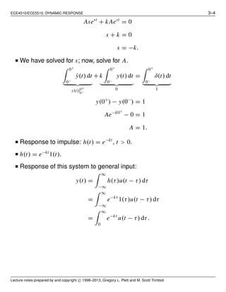 ECE4510/ECE5510, DYNAMIC RESPONSE 3–4
Asest
+ k Aest
= 0
s + k = 0
s = −k.
■ We have solved for s; now, solve for A.
0+
0−
˙y(t) dt
y(t)|0+
0−
+ k
0+
0−
y(t) dt
0
=
0+
0−
δ(t) dt
1
y(0+
) − y(0−
) = 1
Ae−k0+
− 0 = 1
A = 1.
■ Response to impulse: h(t) = e−kt
, t > 0.
■ h(t) = e−kt
1(t).
■ Response of this system to general input:
y(t) =
∞
−∞
h(τ)u(t − τ) dτ
=
∞
−∞
e−kτ
1(τ)u(t − τ) dτ
=
∞
0
e−kτ
u(t − τ) dτ.
Lecture notes prepared by and copyright c⃝ 1998–2013, Gregory L. Plett and M. Scott Trimboli
 