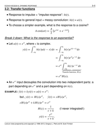 ECE4510/ECE5510, DYNAMIC RESPONSE 3–5
3.2: Transfer functions
■ Response to impulse = “impulse response”: h(t).
■ Response to general input = messy convolution: h(t) ∗ u(t).
■ To choose a simpler example, what is the response to a cosine?
A cos(ωt) =
A
2
ejωt
+ e− jωt
Break it down: What is the response to an exponential?
■ Let u(t) = est
, where s is complex.
y(t) =
∞
−∞
h(τ)u(t − τ) dτ =
∞
−∞
h(τ)es(t−τ)
dτ
=
∞
−∞
h(τ)est
e−sτ
dτ
= est
∞
−∞
h(τ)e−sτ
dτ
Transfer function, H(s)
= est
H(s).
■ An est
input decouples the convolution into two independent parts: a
part depending on est
and a part depending on h(t).
EXAMPLE: ˙y(t) + ky(t) = u(t) = est
:
but , y(t) = H(s)est
, ˙y(t) = sH(s)est
,
sH(s)est
+ kH(s)est
= est
H(s) =
1
s + k
(I never integrated!)
y(t) =
est
s + k
.
Lecture notes prepared by and copyright c⃝ 1998–2013, Gregory L. Plett and M. Scott Trimboli
 