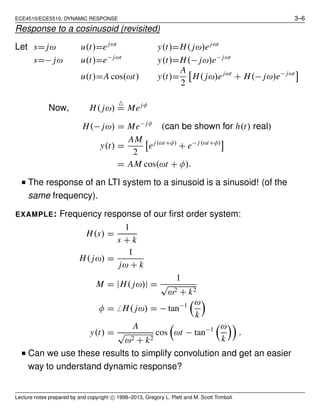 ECE4510/ECE5510, DYNAMIC RESPONSE 3–6
Response to a cosinusoid (revisited)
Let s= jω u(t)=ejωt
y(t)=H( jω)ejωt
s=− jω u(t)=e− jωt
y(t)=H(− jω)e− jωt
u(t)=A cos(ωt) y(t)=
A
2
H( jω)ejωt
+ H(− jω)e− jωt
Now, H( jω)
△
= Mejφ
H(− jω) = Me− jφ
(can be shown for h(t) real)
y(t) =
AM
2
ej(ωt+φ)
+ e− j(ωt+φ)
= AM cos(ωt + φ).
■ The response of an LTI system to a sinusoid is a sinusoid! (of the
same frequency).
EXAMPLE: Frequency response of our ﬁrst order system:
H(s) =
1
s + k
H( jω) =
1
jω + k
M = |H( jω)| =
1
√
ω2 + k2
φ = ̸ H( jω) = − tan−1 ω
k
y(t) =
A
√
ω2 + k2
cos ωt − tan−1 ω
k
.
■ Can we use these results to simplify convolution and get an easier
way to understand dynamic response?
Lecture notes prepared by and copyright c⃝ 1998–2013, Gregory L. Plett and M. Scott Trimboli
 