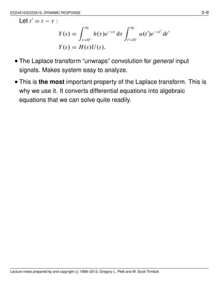 ECE4510/ECE5510, DYNAMIC RESPONSE 3–9
Let t′
= t − τ :
Y(s) =
∞
τ=0−
h(τ)e−sτ
dτ
∞
t′=0−
u(t′
)e−st′
dt′
Y(s) = H(s)U(s).
■ The Laplace transform “unwraps” convolution for general input
signals. Makes system easy to analyze.
■ This is the most important property of the Laplace transform. This is
why we use it. It converts differential equations into algebraic
equations that we can solve quite readily.
Lecture notes prepared by and copyright c⃝ 1998–2013, Gregory L. Plett and M. Scott Trimboli
 