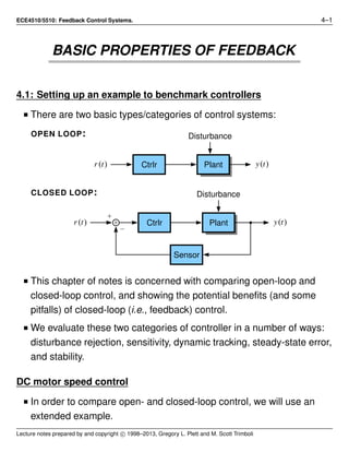 ECE4510/5510: Feedback Control Systems. 4–1
BASIC PROPERTIES OF FEEDBACK
4.1: Setting up an example to benchmark controllers
■ There are two basic types/categories of control systems:
OPEN LOOP:
Ctrlrr(t) y(t)
Disturbance
Plant
CLOSED LOOP:
Ctrlrr(t) y(t)
Disturbance
Plant
Sensor
■ This chapter of notes is concerned with comparing open-loop and
closed-loop control, and showing the potential beneﬁts (and some
pitfalls) of closed-loop (i.e., feedback) control.
■ We evaluate these two categories of controller in a number of ways:
disturbance rejection, sensitivity, dynamic tracking, steady-state error,
and stability.
DC motor speed control
■ In order to compare open- and closed-loop control, we will use an
extended example.
Lecture notes prepared by and copyright c⃝ 1998–2013, Gregory L. Plett and M. Scott Trimboli
 