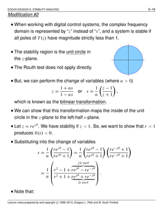 ECE4510/ECE5510, STABILITY ANALYSIS 5–16
Modiﬁcation #2
I When working with digital control systems, the complex frequency
domain is represented by “z” instead of “s”, and a system is stable if
all poles of T (z) have magnitude strictly less than 1.
I The stability region is the unit circle in
the z-plane.
I The Routh test does not apply directly.
I But, we can perform the change of variables (where α > 0)
z =
1 + αs
1 − αs
or s =
1
α
z − 1
z + 1
,
which is known as the bilinear transformation.
I We can show that this transformation maps the inside of the unit
circle in the z-plane to the left-half s-plane.
I Let z = rejθ
. We have stability if z < 1. So, we want to show that r < 1
produces R(s) < 0.
I Substituting into the change of variables
s =
1
α
rejθ
− 1
rejθ + 1
=
1
α
rejθ
− 1
rejθ + 1
re− jθ
+ 1
re− jθ + 1
=
1
α





r2
− 1 +
j2r sin θ
rejθ
− re− jθ
r2 + 1 + rejθ
+ re− jθ
2r cos θ





.
I Note that:
Lecture notes prepared by and copyright c 1998–2013, Gregory L. Plett and M. Scott Trimboli
 