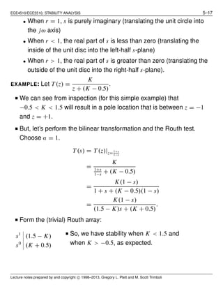 ECE4510/ECE5510, STABILITY ANALYSIS 5–17
• When r = 1, s is purely imaginary (translating the unit circle into
the jω axis)
• When r < 1, the real part of s is less than zero (translating the
inside of the unit disc into the left-half s-plane)
• When r > 1, the real part of s is greater than zero (translating the
outside of the unit disc into the right-half s-plane).
EXAMPLE: Let T (z) =
K
z + (K − 0.5)
.
I We can see from inspection (for this simple example) that
−0.5 < K < 1.5 will result in a pole location that is between z = −1
and z = +1.
I But, let’s perform the bilinear transformation and the Routh test.
Choose α = 1.
T (s) = T (z)|z=1+s
1−s
=
K
1+s
1−s
+ (K − 0.5)
=
K(1 − s)
1 + s + (K − 0.5)(1 − s)
=
K(1 − s)
(1.5 − K)s + (K + 0.5)
.
I Form the (trivial) Routh array:
s1
(1.5 − K)
s0
(K + 0.5)
I So, we have stability when K < 1.5 and
when K > −0.5, as expected.
Lecture notes prepared by and copyright c 1998–2013, Gregory L. Plett and M. Scott Trimboli
 