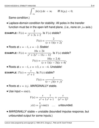 ECE4510/ECE5510, STABILITY ANALYSIS 5–4
∞
−∞
|h(τ)| dτ < ∞ iff R(pi) < 0;
Same condition.)
I Laplace-domain condition for stability: All poles in the transfer
function must be in the open left hand plane. (i.e., none on jω axis.)
EXAMPLE: T(s) =
2
s2 + 3s + 2
. Is T(s) stable?
T (s) =
2
(s + 1)(s + 2)
,
I Roots at s = −1, s = −2. Stable!
EXAMPLE: T(s) =
10s + 24
s3 + 2s2 − 11s − 12
. Is T (s) stable?
T (s) =
10(s + 2.4)
(s + 1)(s − 3)(s + 4)
,
I Roots at s = −1, s = +3, s = −4. Unstable!
EXAMPLE: T(s) =
s
s2 + 1
. Is T (s) stable?
T(s) =
s
(s − j)(s + j)
,
I Roots at s = ± j. MARGINALLY stable.
I Use input = sin(t).
Y(s) =
s
s2 + 1
1
s2 + 1
=
s
(s2 + 1)2
y(t) =
1
2
t sin(t) . . . unbounded.
I MARGINALLY stable = unstable (bounded impulse response, but
unbounded output for some inputs.)
Lecture notes prepared by and copyright c 1998–2013, Gregory L. Plett and M. Scott Trimboli
 