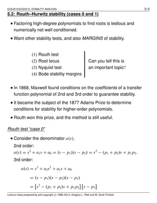 ECE4510/ECE5510, STABILITY ANALYSIS 5–5
5.2: Routh–Hurwitz stability (cases 0 and 1)
I Factoring high-degree polynomials to ﬁnd roots is tedious and
numerically not well conditioned.
I Want other stability tests, and also MARGINS of stability.
(1) Routh test
(2) Root locus
(3) Nyquist test
(4) Bode stability margins



Can you tell this is
an important topic?
I In 1868, Maxwell found conditions on the coefﬁcients of a transfer
function polynomial of 2nd and 3rd order to guarantee stability.
I It became the subject of the 1877 Adams Prize to determine
conditions for stability for higher-order polynomials.
I Routh won this prize, and the method is still useful.
Routh test “case 0”
I Consider the denominator a(s).
2nd order:
a(s) = s2
+ a1s + a0 = (s − p1)(s − p2) = s2
− (p1 + p2)s + p1 p2.
3rd order:
a(s) = s3
+ a2s2
+ a1s + a0
= (s − p1)(s − p2)(s − p3)
= s2
− (p1 + p2)s + p1 p2 s − p3
Lecture notes prepared by and copyright c 1998–2013, Gregory L. Plett and M. Scott Trimboli
 