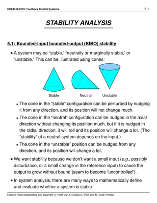 ECE4510/5510: Feedback Control Systems. 5–1
STABILITY ANALYSIS
5.1: Bounded-input bounded-output (BIBO) stability
I A system may be “stable,” “neutrally or marginally stable,” or
“unstable.” This can be illustrated using cones:
Stable Neutral Unstable
• The cone in the “stable” conﬁguration can be perturbed by nudging
it from any direction, and its position will not change much.
• The cone in the “neutral” conﬁguration can be nudged in the axial
direction without changing its position much, but if it is nudged in
the radial direction, it will roll and its position will change a lot. (The
“stability” of a neutral system depends on the input.)
• The cone in the “unstable” position can be nudged from any
direction, and its position will change a lot.
I We want stability because we don’t want a small input (e.g., possibly
disturbance, or a small change in the reference input) to cause the
output to grow without bound (seem to become “uncontrolled”).
I In system analysis, there are many ways to mathematically deﬁne
and evaluate whether a system is stable.
Lecture notes prepared by and copyright c 1998–2013, Gregory L. Plett and M. Scott Trimboli
 