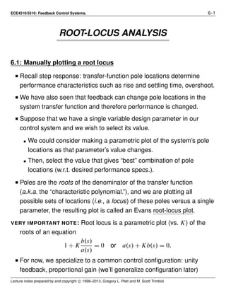 ECE4510/5510: Feedback Control Systems. 6–1
ROOT-LOCUS ANALYSIS
6.1: Manually plotting a root locus
I Recall step response: transfer-function pole locations determine
performance characteristics such as rise and settling time, overshoot.
I We have also seen that feedback can change pole locations in the
system transfer function and therefore performance is changed.
I Suppose that we have a single variable design parameter in our
control system and we wish to select its value.
• We could consider making a parametric plot of the system’s pole
locations as that parameter’s value changes.
• Then, select the value that gives “best” combination of pole
locations (w.r.t. desired performance specs.).
I Poles are the roots of the denominator of the transfer function
(a.k.a. the “characteristic polynomial.”), and we are plotting all
possible sets of locations (i.e., a locus) of these poles versus a single
parameter, the resulting plot is called an Evans root-locus plot.
VERY IMPORTANT NOTE: Root locus is a parametric plot (vs. K) of the
roots of an equation
1 + K
b(s)
a(s)
= 0 or a(s) + Kb(s) = 0.
I For now, we specialize to a common control conﬁguration: unity
feedback, proportional gain (we’ll generalize conﬁguration later)
Lecture notes prepared by and copyright c 1998–2013, Gregory L. Plett and M. Scott Trimboli
 