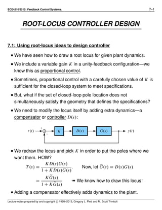 ECE4510/5510: Feedback Control Systems. 7–1
ROOT-LOCUS CONTROLLER DESIGN
7.1: Using root-locus ideas to design controller
I We have seen how to draw a root locus for given plant dynamics.
I We include a variable gain K in a unity-feedback conﬁguration—we
know this as proportional control.
I Sometimes, proportional control with a carefully chosen value of K is
sufﬁcient for the closed-loop system to meet speciﬁcations.
I But, what if the set of closed-loop pole location does not
simultaneously satisfy the geometry that deﬁnes the speciﬁcations?
I We need to modify the locus itself by adding extra dynamics—a
compensator or controller D(s):
r(t) y(t)K G(s)D(s)
I We redraw the locus and pick K in order to put the poles where we
want them. HOW?
T (s) =
K D(s)G(s)
1 + K D(s)G(s)
. Now, let G(s) = D(s)G(s)
=
K G(s)
1 + K G(s)
« We know how to draw this locus!
I Adding a compensator effectively adds dynamics to the plant.
Lecture notes prepared by and copyright c 1998–2013, Gregory L. Plett and M. Scott Trimboli
 