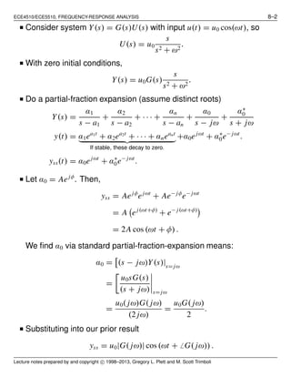 ECE4510/ECE5510, FREQUENCY-RESPONSE ANALYSIS 8–2
■ Consider system Y(s) = G(s)U(s) with input u(t) = u0 cos(ωt), so
U(s) = u0
s
s2 + ω2
.
■ With zero initial conditions,
Y(s) = u0G(s)
s
s2 + ω2
.
■ Do a partial-fraction expansion (assume distinct roots)
Y(s) =
α1
s − a1
+
α2
s − a2
+ · · · +
αn
s − an
+
α0
s − jω
+
α∗
0
s + jω
y(t) = α1ea1t
+ α2ea2t
+ · · · + αneant
If stable, these decay to zero.
+α0ejωt
+ α∗
0e− jωt
.
yss(t) = α0ejωt
+ α∗
0e− jωt
.
■ Let α0 = Aejφ
. Then,
yss = Aejφ
ejωt
+ Ae− jφ
e− jωt
= A ej(ωt+φ)
+ e− j(ωt+φ)
= 2A cos (ωt + φ) .
We ﬁnd α0 via standard partial-fraction-expansion means:
α0 = (s − jω)Y(s)|s= jω
=
u0sG(s)
(s + jω) s= jω
=
u0( jω)G( jω)
(2 jω)
=
u0G( jω)
2
.
■ Substituting into our prior result
yss = u0|G( jω)| cos(ωt + ̸ G( jω)).
Lecture notes prepared by and copyright c⃝ 1998–2013, Gregory L. Plett and M. Scott Trimboli
 