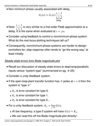 ECE4510/ECE5510, FREQUENCY-RESPONSE ANALYSIS 8–21
■ Non-minimum phase usually associated with delay.
G2(s) = G1(s)
s − 1
s + 1
Delay
■ Note:
s − 1
s + 1
is very similar to a ﬁrst-order Padé approximation to a
delay. It is the same when evaluated at s = jω.
■ Consider using feedback to control a nonminimum-phase system.
What do the root-locus plotting techniques tell us?
■ Consequently, nonminimum-phase systems are harder to design
controllers for; step response often tends to “go the wrong way,” at
least initially.
Steady-state errors from Bode magnitude plot
■ Recall our discussion of steady-state errors to step/ramp/parabolic
inputs versus “system type” (summarized on pg. 4–25)
■ Consider a unity-feedback system.
■ If the open-loop plant transfer function has N poles at s = 0 then the
system is “type N”
• Kp is error constant for type 0.
• Kv is error constant for type 1.
• Ka is error constant for type 2...
■ For a unity-feedback system, Kp = lim
s→0
G(s).
• At low frequency, a type 0 system will have G(s) ≈ Kp.
• We can read this off the Bode-magnitude plot directly!
Lecture notes prepared by and copyright c⃝ 1998–2013, Gregory L. Plett and M. Scott Trimboli
 
