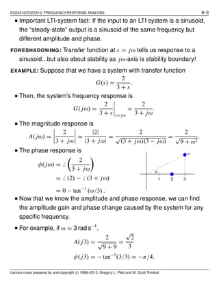ECE4510/ECE5510, FREQUENCY-RESPONSE ANALYSIS 8–3
■ Important LTI-system fact: If the input to an LTI system is a sinusoid,
the “steady-state” output is a sinusoid of the same frequency but
different amplitude and phase.
FORESHADOWING: Transfer function at s = jω tells us response to a
sinusoid...but also about stability as jω-axis is stability boundary!
EXAMPLE: Suppose that we have a system with transfer function
G(s) =
2
3 + s
.
■ Then, the system’s frequency response is
G( jω) =
2
3 + s s= jω
=
2
3 + jω
.
■ The magnitude response is
A( jω) =
2
3 + jω
=
|2|
|3 + jω|
=
2
√
(3 + jω)(3 − jω)
=
2
√
9 + ω2
.
■ The phase response is
φ( jω) = ̸
2
3 + jω
= ̸ (2) − ̸ (3 + jω)
= 0 − tan−1
(ω/3) .
θ
ω
1 2 3
■ Now that we know the amplitude and phase response, we can ﬁnd
the amplitude gain and phase change caused by the system for any
speciﬁc frequency.
■ For example, if ω = 3 rad s−1
,
A( j3) =
2
√
9 + 9
=
√
2
3
φ( j3) = − tan−1
(3/3) = −π/4.
Lecture notes prepared by and copyright c⃝ 1998–2013, Gregory L. Plett and M. Scott Trimboli
 
