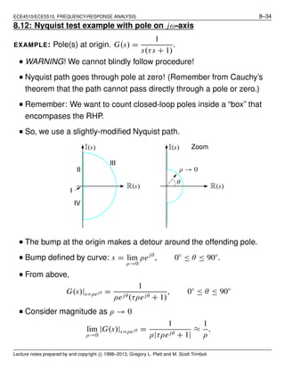 ECE4510/ECE5510, FREQUENCY-RESPONSE ANALYSIS 8–34
8.12: Nyquist test example with pole on jω-axis
EXAMPLE: Pole(s) at origin. G(s) =
1
s(τs + 1)
.
■ WARNING! We cannot blindly follow procedure!
■ Nyquist path goes through pole at zero! (Remember from Cauchy’s
theorem that the path cannot pass directly through a pole or zero.)
■ Remember: We want to count closed-loop poles inside a “box” that
encompases the RHP.
■ So, we use a slightly-modiﬁed Nyquist path.
I(s)I(s)
R(s)R(s)
I
II
III
IV
ρ → 0
θ
Zoom
■ The bump at the origin makes a detour around the offending pole.
■ Bump deﬁned by curve: s = lim
ρ→0
ρejθ
, 0◦
≤ θ ≤ 90◦
.
■ From above,
G(s)|s=ρejθ =
1
ρejθ(τρejθ + 1)
, 0◦
≤ θ ≤ 90◦
■ Consider magnitude as ρ → 0
lim
ρ→0
|G(s)|s=ρejθ =
1
ρ|τρejθ + 1|
≈
1
ρ
.
Lecture notes prepared by and copyright c⃝ 1998–2013, Gregory L. Plett and M. Scott Trimboli
 