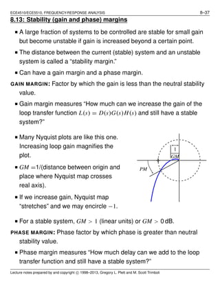 ECE4510/ECE5510, FREQUENCY-RESPONSE ANALYSIS 8–37
8.13: Stability (gain and phase) margins
■ A large fraction of systems to be controlled are stable for small gain
but become unstable if gain is increased beyond a certain point.
■ The distance between the current (stable) system and an unstable
system is called a “stability margin.”
■ Can have a gain margin and a phase margin.
GAIN MARGIN: Factor by which the gain is less than the neutral stability
value.
■ Gain margin measures “How much can we increase the gain of the
loop transfer function L(s) = D(s)G(s)H(s) and still have a stable
system?”
■ Many Nyquist plots are like this one.
Increasing loop gain magniﬁes the
plot.
■ GM =1/(distance between origin and
place where Nyquist map crosses
real axis).
■ If we increase gain, Nyquist map
“stretches” and we may encircle −1.
PM
1
GM
■ For a stable system, GM > 1 (linear units) or GM > 0 dB.
PHASE MARGIN: Phase factor by which phase is greater than neutral
stability value.
■ Phase margin measures “How much delay can we add to the loop
transfer function and still have a stable system?”
Lecture notes prepared by and copyright c⃝ 1998–2013, Gregory L. Plett and M. Scott Trimboli
 