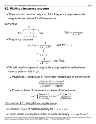 ECE4510/ECE5510, FREQUENCY-RESPONSE ANALYSIS 8–4
8.2: Plotting a frequency response
■ There are two common ways to plot a frequency response ➠ the
magnitude and phase for all frequencies.
EXAMPLE:
Y(s)U(s) C
R
G(s) =
1
1 + RCs
■ Frequency response
G( jω) =
1
1 + jωRC
(let RC = 1)
=
1
1 + jω
=
1
√
1 + ω2
̸ − tan−1
(ω).
■ We will need to separate magnitude and phase information from
rational polynomials in jω.
• Magnitude = magnitude of numerator / magnitude of denominator
R(num)2 + I(num)2
R(den)2 + I(den)2
.
• Phase = phase of numerator − phase of denominator
tan−1 I(num)
R(num)
− tan−1 I(den)
R(den)
.
Plot method #1: Polar plot in complex plane
■ Evaluate G( jω) at each frequency for 0 ≤ ω < ∞.
■ Result will be a complex number at each frequency: a + jb or Aejφ
.
Lecture notes prepared by and copyright c⃝ 1998–2013, Gregory L. Plett and M. Scott Trimboli
 