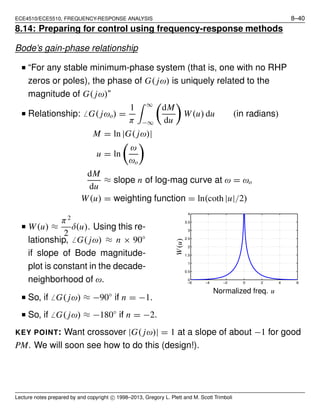 ECE4510/ECE5510, FREQUENCY-RESPONSE ANALYSIS 8–40
8.14: Preparing for control using frequency-response methods
Bode’s gain-phase relationship
■ “For any stable minimum-phase system (that is, one with no RHP
zeros or poles), the phase of G( jω) is uniquely related to the
magnitude of G( jω)”
■ Relationship: ̸ G( jωo) =
1
π
∞
−∞
dM
du
W(u) du (in radians)
M = ln |G( jω)|
u = ln
ω
ωo
dM
du
≈ slope n of log-mag curve at ω = ωo
W(u) = weighting function = ln(coth |u|/2)
■ W(u) ≈
π2
2
δ(u). Using this re-
lationship, ̸ G( jω) ≈ n × 90◦
if slope of Bode magnitude-
plot is constant in the decade-
neighborhood of ω. −6 −4 −2 0 2 4 6
0
0.5
1
1.5
2
2.5
3
3.5
4
Normalized freq. u
W(u)
■ So, if ̸ G( jω) ≈ −90◦
if n = −1.
■ So, if ̸ G( jω) ≈ −180◦
if n = −2.
KEY POINT: Want crossover |G( jω)| = 1 at a slope of about −1 for good
PM. We will soon see how to do this (design!).
Lecture notes prepared by and copyright c⃝ 1998–2013, Gregory L. Plett and M. Scott Trimboli
 