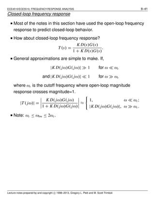 ECE4510/ECE5510, FREQUENCY-RESPONSE ANALYSIS 8–41
Closed-loop frequency response
■ Most of the notes in this section have used the open-loop frequency
response to predict closed-loop behavior.
■ How about closed-loop frequency response?
T (s) =
K D(s)G(s)
1 + K D(s)G(s)
.
■ General approximations are simple to make. If,
|K D( jω)G( jω)| ≫ 1 for ω ≪ ωc
and |K D( jω)G( jω)| ≪ 1 for ω ≫ ωc
where ωc is the cutoff frequency where open-loop magnitude
response crosses magnitude=1.
|T ( jω)| =
K D( jω)G( jω)
1 + K D( jω)G( jω)
≈
1, ω ≪ ωc;
|K D( jω)G( jω)|, ω ≫ ωc.
■ Note: ωc ≤ ωbw ≤ 2ωc.
Lecture notes prepared by and copyright c⃝ 1998–2013, Gregory L. Plett and M. Scott Trimboli
 