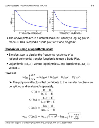 ECE4510/ECE5510, FREQUENCY-RESPONSE ANALYSIS 8–6
0 1 2 3 4 5 6
0
0.2
0.4
0.6
0.8
1
Frequency, (rads/sec.)
|G(jω)|
0 1 2 3 4 5 6
−90
−80
−70
−60
−50
−40
−30
−20
−10
0
Frequency, (rads/sec.)
̸G(jω)
■ The above plots are in a natural scale, but usually a log-log plot is
made ➠ This is called a “Bode plot” or “Bode diagram.”
Reason for using a logarithmic scale
■ Simplest way to display the frequency response of a
rational-polynomial transfer function is to use a Bode Plot.
■ Logarithmic |G( jω)| versus logarithmic ω, and logarithmic ̸ G( jω)
versus ω.
REASON:
log10
ab
cd
= log10 a + log10 b − log10 c − log10 d.
➤ The polynomial factors that contribute to the transfer function can
be split up and evaluated separately.
G(s) =
(s + 1)
(s/10 + 1)
G( jω) =
( jω + 1)
( jω/10 + 1)
|G( jω)| =
| jω + 1|
| jω/10 + 1|
log10 |G( jω)| = log10 1 + ω2 − log10 1 +
ω
10
2
.
Lecture notes prepared by and copyright c⃝ 1998–2013, Gregory L. Plett and M. Scott Trimboli
 