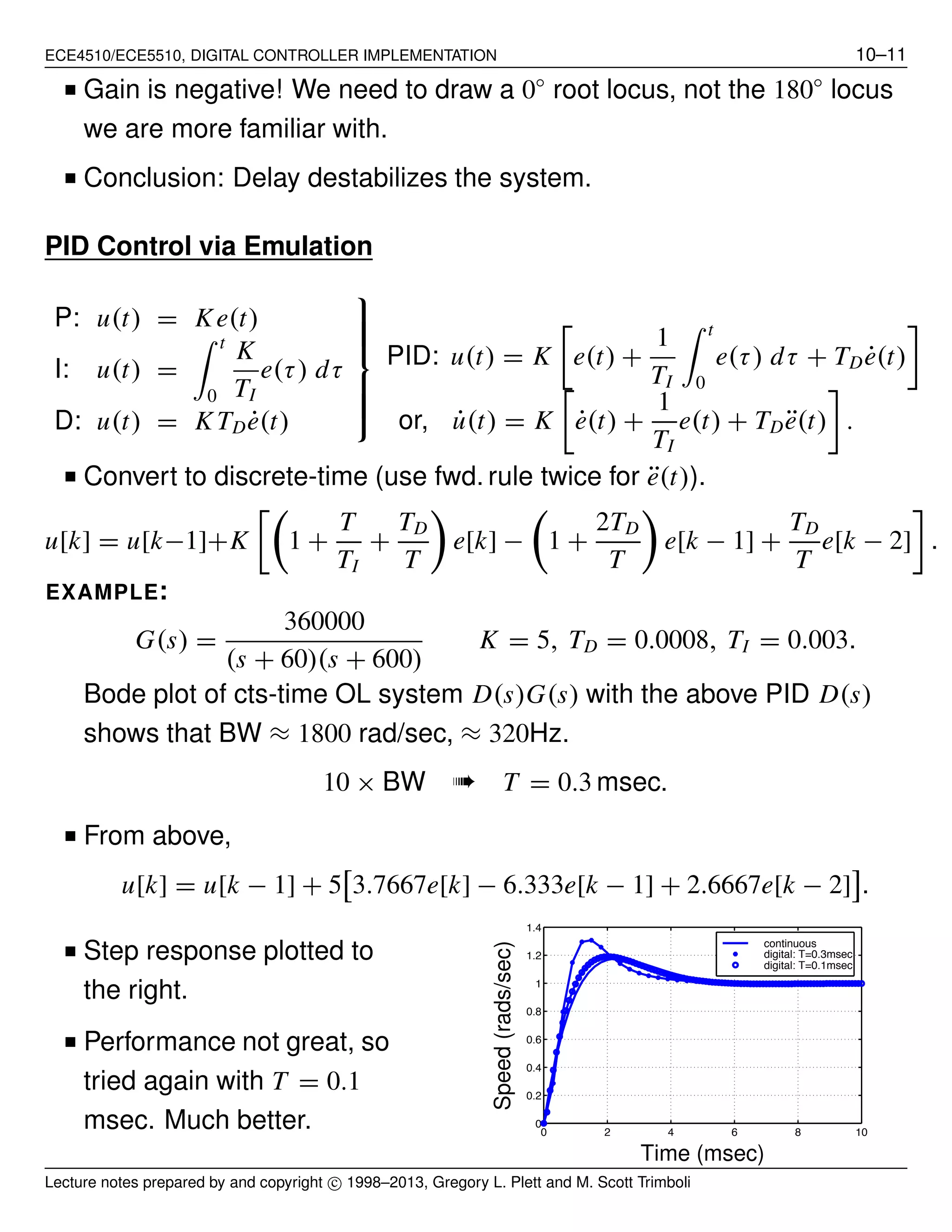 ECE4510/ECE5510, DIGITAL CONTROLLER IMPLEMENTATION 10–11
■ Gain is negative! We need to draw a 0◦
root locus, not the 180◦
locus
we are more familiar with.
■ Conclusion: Delay destabilizes the system.
PID Control via Emulation
P: u(t) = Ke(t)
I: u(t) =
t
0
K
TI
e(τ) dτ
D: u(t) = K TD ˙e(t)
⎫
⎪⎪⎪⎬
⎪⎪⎪⎭
PID: u(t) = K e(t) +
1
TI
t
0
e(τ) dτ + TD ˙e(t)
or, ˙u(t) = K ˙e(t) +
1
TI
e(t) + TD ¨e(t) .
■ Convert to discrete-time (use fwd. rule twice for ¨e(t)).
u[k] = u[k−1]+K 1 +
T
TI
+
TD
T
e[k] − 1 +
2TD
T
e[k − 1] +
TD
T
e[k − 2] .
EXAMPLE:
G(s) =
360000
(s + 60)(s + 600)
K = 5, TD = 0.0008, TI = 0.003.
Bode plot of cts-time OL system D(s)G(s) with the above PID D(s)
shows that BW ≈ 1800 rad/sec, ≈ 320Hz.
10 × BW ➠ T = 0.3 msec.
■ From above,
u[k] = u[k − 1] + 5 3.7667e[k] − 6.333e[k − 1] + 2.6667e[k − 2] .
■ Step response plotted to
the right.
■ Performance not great, so
tried again with T = 0.1
msec. Much better. 0 2 4 6 8 10
0
0.2
0.4
0.6
0.8
1
1.2
1.4
continuous
digital: T=0.3msec
digital: T=0.1msec
Time (msec)
Speed(rads/sec)
Lecture notes prepared by and copyright c⃝ 1998–2013, Gregory L. Plett and M. Scott Trimboli
 