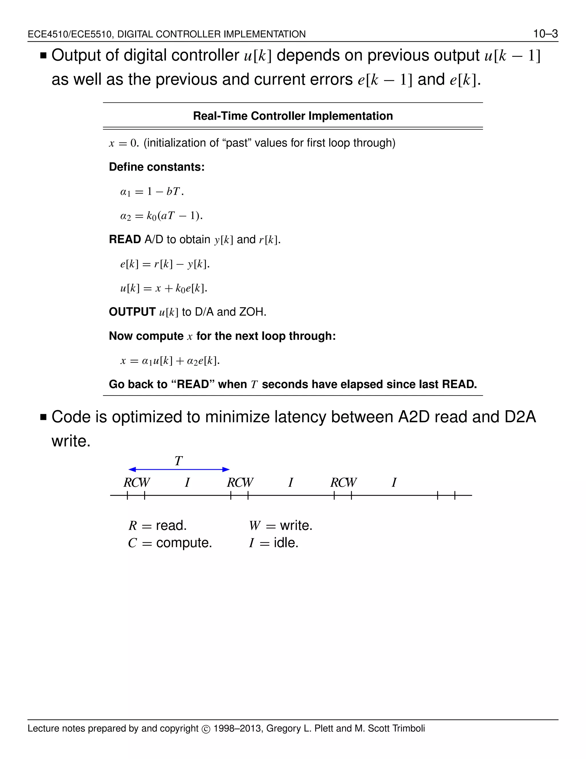 ECE4510/ECE5510, DIGITAL CONTROLLER IMPLEMENTATION 10–3
■ Output of digital controller u[k] depends on previous output u[k − 1]
as well as the previous and current errors e[k − 1] and e[k].
Real-Time Controller Implementation
x = 0. (initialization of “past” values for ﬁrst loop through)
Deﬁne constants:
α1 = 1 − bT .
α2 = k0(aT − 1).
READ A/D to obtain y[k] and r[k].
e[k] = r[k] − y[k].
u[k] = x + k0e[k].
OUTPUT u[k] to D/A and ZOH.
Now compute x for the next loop through:
x = α1u[k] + α2e[k].
Go back to “READ” when T seconds have elapsed since last READ.
■ Code is optimized to minimize latency between A2D read and D2A
write.
R = read. W = write.
C = compute. I = idle.
RRR CCC WWW III
T
Lecture notes prepared by and copyright c⃝ 1998–2013, Gregory L. Plett and M. Scott Trimboli
 