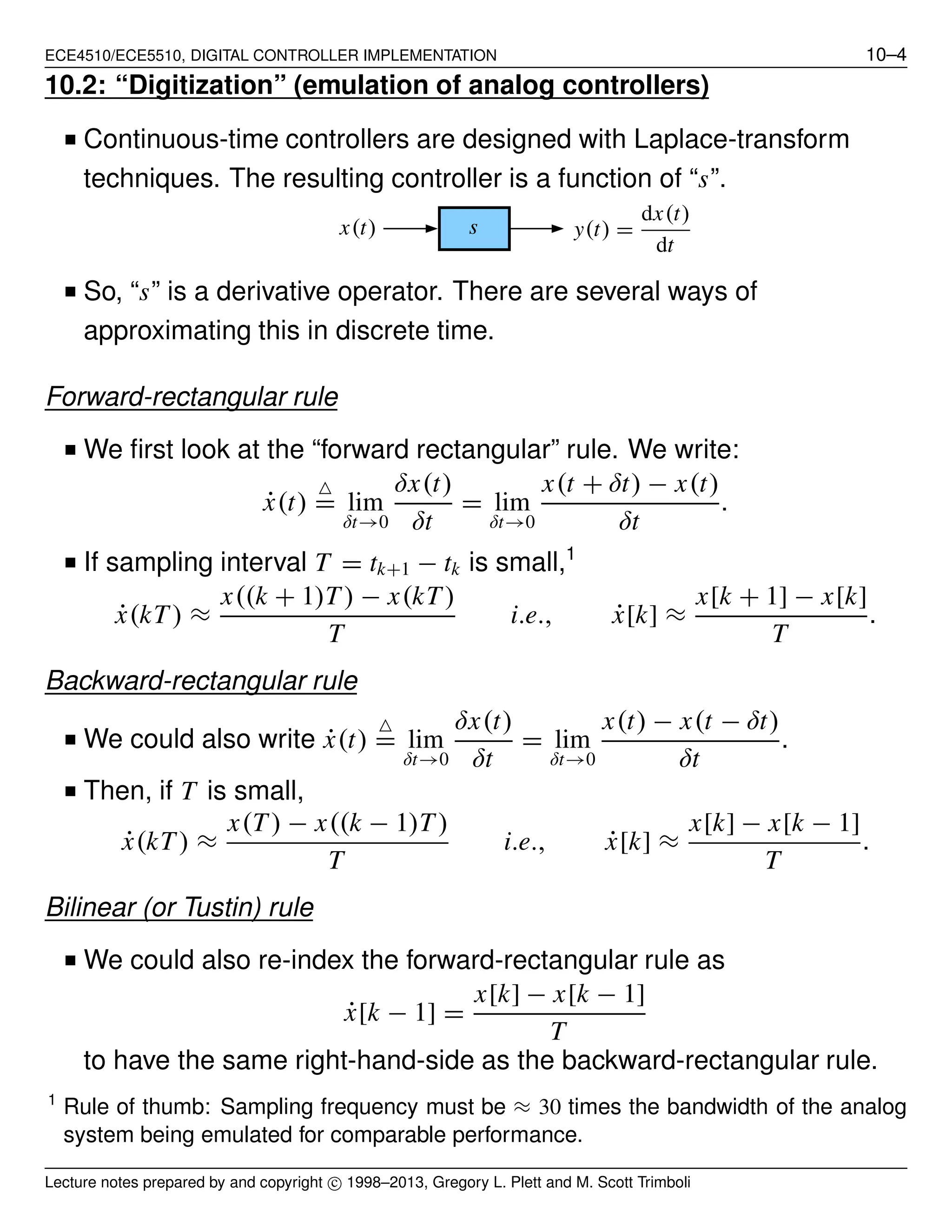 ECE4510/ECE5510, DIGITAL CONTROLLER IMPLEMENTATION 10–4
10.2: “Digitization” (emulation of analog controllers)
■ Continuous-time controllers are designed with Laplace-transform
techniques. The resulting controller is a function of “s”.
y(t) =
dx(t)
dt
x(t) s
■ So, “s” is a derivative operator. There are several ways of
approximating this in discrete time.
Forward-rectangular rule
■ We ﬁrst look at the “forward rectangular” rule. We write:
˙x(t)
△
= lim
δt→0
δx(t)
δt
= lim
δt→0
x(t + δt) − x(t)
δt
.
■ If sampling interval T = tk+1 − tk is small,1
˙x(kT) ≈
x((k + 1)T) − x(kT)
T
i.e., ˙x[k] ≈
x[k + 1] − x[k]
T
.
Backward-rectangular rule
■ We could also write ˙x(t)
△
= lim
δt→0
δx(t)
δt
= lim
δt→0
x(t) − x(t − δt)
δt
.
■ Then, if T is small,
˙x(kT) ≈
x(T) − x((k − 1)T)
T
i.e., ˙x[k] ≈
x[k] − x[k − 1]
T
.
Bilinear (or Tustin) rule
■ We could also re-index the forward-rectangular rule as
˙x[k − 1] =
x[k] − x[k − 1]
T
to have the same right-hand-side as the backward-rectangular rule.
1
Rule of thumb: Sampling frequency must be ≈ 30 times the bandwidth of the analog
system being emulated for comparable performance.
Lecture notes prepared by and copyright c⃝ 1998–2013, Gregory L. Plett and M. Scott Trimboli
 