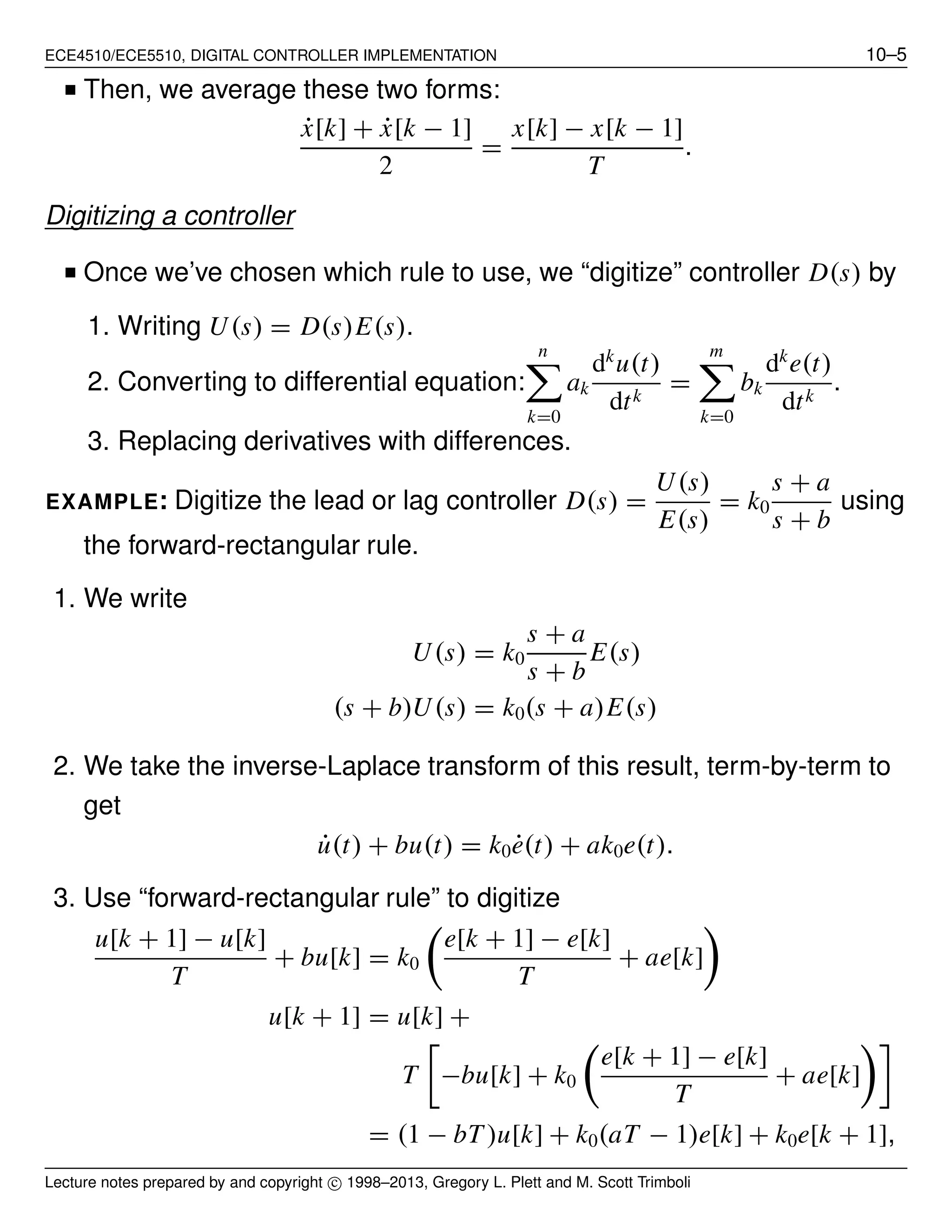 ECE4510/ECE5510, DIGITAL CONTROLLER IMPLEMENTATION 10–5
■ Then, we average these two forms:
˙x[k] + ˙x[k − 1]
2
=
x[k] − x[k − 1]
T
.
Digitizing a controller
■ Once we’ve chosen which rule to use, we “digitize” controller D(s) by
1. Writing U(s) = D(s)E(s).
2. Converting to differential equation:
n
k=0
ak
dk
u(t)
dtk
=
m
k=0
bk
dk
e(t)
dtk
.
3. Replacing derivatives with differences.
EXAMPLE: Digitize the lead or lag controller D(s) =
U(s)
E(s)
= k0
s + a
s + b
using
the forward-rectangular rule.
1. We write
U(s) = k0
s + a
s + b
E(s)
(s + b)U(s) = k0(s + a)E(s)
2. We take the inverse-Laplace transform of this result, term-by-term to
get
˙u(t) + bu(t) = k0 ˙e(t) + ak0e(t).
3. Use “forward-rectangular rule” to digitize
u[k + 1] − u[k]
T
+ bu[k] = k0
e[k + 1] − e[k]
T
+ ae[k]
u[k + 1] = u[k] +
T −bu[k] + k0
e[k + 1] − e[k]
T
+ ae[k]
= (1 − bT )u[k] + k0(aT − 1)e[k] + k0e[k + 1],
Lecture notes prepared by and copyright c⃝ 1998–2013, Gregory L. Plett and M. Scott Trimboli
 