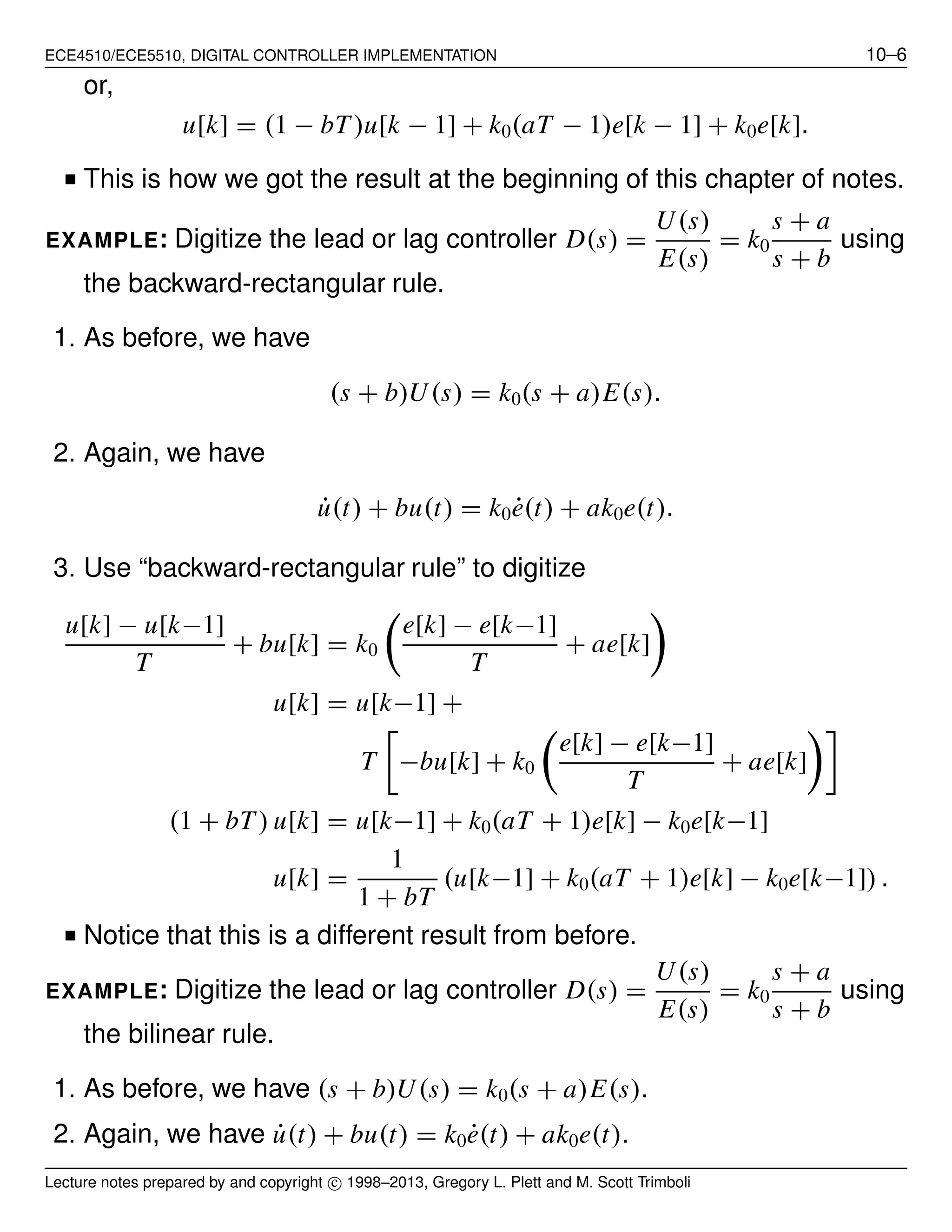 ECE4510/ECE5510, DIGITAL CONTROLLER IMPLEMENTATION 10–6
or,
u[k] = (1 − bT)u[k − 1] + k0(aT − 1)e[k − 1] + k0e[k].
■ This is how we got the result at the beginning of this chapter of notes.
EXAMPLE: Digitize the lead or lag controller D(s) =
U(s)
E(s)
= k0
s + a
s + b
using
the backward-rectangular rule.
1. As before, we have
(s + b)U(s) = k0(s + a)E(s).
2. Again, we have
˙u(t) + bu(t) = k0 ˙e(t) + ak0e(t).
3. Use “backward-rectangular rule” to digitize
u[k] − u[k−1]
T
+ bu[k] = k0
e[k] − e[k−1]
T
+ ae[k]
u[k] = u[k−1] +
T −bu[k] + k0
e[k] − e[k−1]
T
+ ae[k]
(1 + bT) u[k] = u[k−1] + k0(aT + 1)e[k] − k0e[k−1]
u[k] =
1
1 + bT
(u[k−1] + k0(aT + 1)e[k] − k0e[k−1]) .
■ Notice that this is a different result from before.
EXAMPLE: Digitize the lead or lag controller D(s) =
U(s)
E(s)
= k0
s + a
s + b
using
the bilinear rule.
1. As before, we have (s + b)U(s) = k0(s + a)E(s).
2. Again, we have ˙u(t) + bu(t) = k0 ˙e(t) + ak0e(t).
Lecture notes prepared by and copyright c⃝ 1998–2013, Gregory L. Plett and M. Scott Trimboli
 