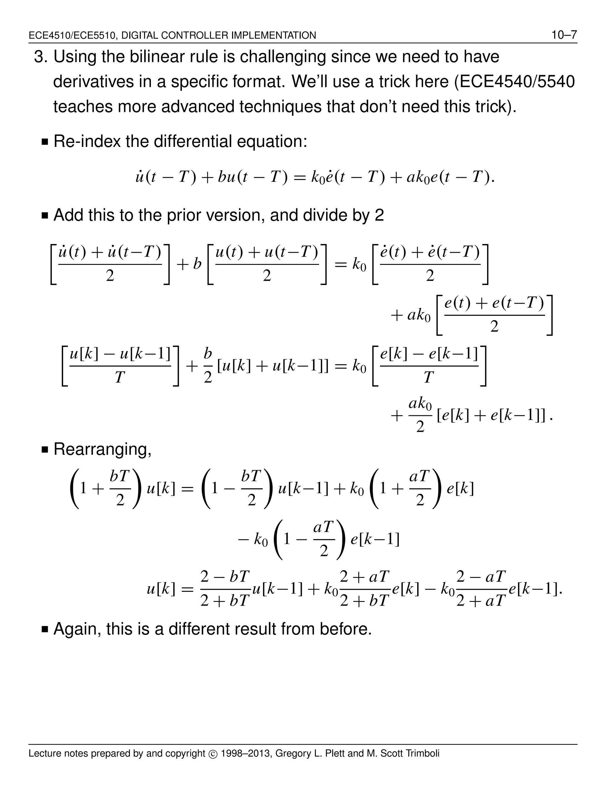 ECE4510/ECE5510, DIGITAL CONTROLLER IMPLEMENTATION 10–7
3. Using the bilinear rule is challenging since we need to have
derivatives in a speciﬁc format. We’ll use a trick here (ECE4540/5540
teaches more advanced techniques that don’t need this trick).
■ Re-index the differential equation:
˙u(t − T ) + bu(t − T ) = k0 ˙e(t − T ) + ak0e(t − T ).
■ Add this to the prior version, and divide by 2
˙u(t) + ˙u(t−T )
2
+ b
u(t) + u(t−T )
2
= k0
˙e(t) + ˙e(t−T)
2
+ ak0
e(t) + e(t−T )
2
u[k] − u[k−1]
T
+
b
2
[u[k] + u[k−1]] = k0
e[k] − e[k−1]
T
+
ak0
2
[e[k] + e[k−1]] .
■ Rearranging,
1 +
bT
2
u[k] = 1 −
bT
2
u[k−1] + k0 1 +
aT
2
e[k]
− k0 1 −
aT
2
e[k−1]
u[k] =
2 − bT
2 + bT
u[k−1] + k0
2 + aT
2 + bT
e[k] − k0
2 − aT
2 + aT
e[k−1].
■ Again, this is a different result from before.
Lecture notes prepared by and copyright c⃝ 1998–2013, Gregory L. Plett and M. Scott Trimboli
 