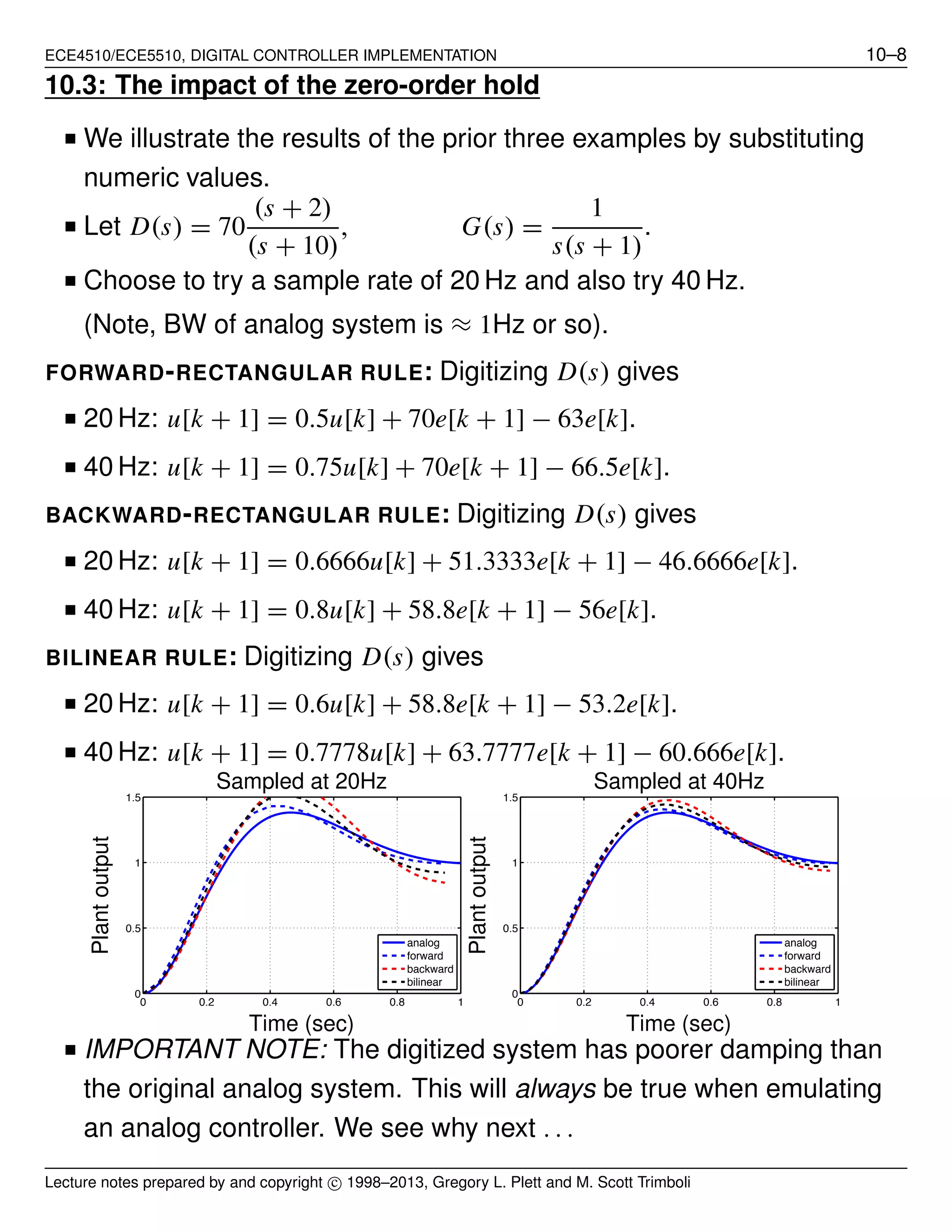 ECE4510/ECE5510, DIGITAL CONTROLLER IMPLEMENTATION 10–8
10.3: The impact of the zero-order hold
■ We illustrate the results of the prior three examples by substituting
numeric values.
■ Let D(s) = 70
(s + 2)
(s + 10)
, G(s) =
1
s(s + 1)
.
■ Choose to try a sample rate of 20 Hz and also try 40 Hz.
(Note, BW of analog system is ≈ 1Hz or so).
FORWARD-RECTANGULAR RULE: Digitizing D(s) gives
■ 20 Hz: u[k + 1] = 0.5u[k] + 70e[k + 1] − 63e[k].
■ 40 Hz: u[k + 1] = 0.75u[k] + 70e[k + 1] − 66.5e[k].
BACKWARD-RECTANGULAR RULE: Digitizing D(s) gives
■ 20 Hz: u[k + 1] = 0.6666u[k] + 51.3333e[k + 1] − 46.6666e[k].
■ 40 Hz: u[k + 1] = 0.8u[k] + 58.8e[k + 1] − 56e[k].
BILINEAR RULE: Digitizing D(s) gives
■ 20 Hz: u[k + 1] = 0.6u[k] + 58.8e[k + 1] − 53.2e[k].
■ 40 Hz: u[k + 1] = 0.7778u[k] + 63.7777e[k + 1] − 60.666e[k].
0 0.2 0.4 0.6 0.8 1
0
0.5
1
1.5
analog
forward
backward
bilinear
Time (sec)
Plantoutput
Sampled at 20Hz
0 0.2 0.4 0.6 0.8 1
0
0.5
1
1.5
analog
forward
backward
bilinear
Time (sec)
Plantoutput
Sampled at 40Hz
■ IMPORTANT NOTE: The digitized system has poorer damping than
the original analog system. This will always be true when emulating
an analog controller. We see why next . . .
Lecture notes prepared by and copyright c⃝ 1998–2013, Gregory L. Plett and M. Scott Trimboli
 