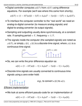 ECE4510/ECE5510, DIGITAL CONTROLLER IMPLEMENTATION 10–2
■ Digital controller computes u(kT) from e(kT) using difference
equations. For example (we’ll see where this came from shortly),
u(kT) = (1 − bT)u((k − 1)T) + k0(aT − 1)e((k − 1)T) + k0e(kT).
■ To interface the computer controller to the “real world” we need an
analog-to-digital converter (to measure analog signals) and
digital-to-analog converter (to output signals).
■ Sampling and outputting usually done synchronously, at a constant
rate. If sampling period = T , frequency = 1/T .
■ The signals inside the computer (the sampled signals) are noted as
y(kT), or simply y [k]. y [k] is a discrete-time signal, where y(t) is a
continuous-time signal.
y(t) y(kT) = y[k]
■ So, we can write the prior difference equation as
u[k] = (1 − bT)u[k − 1] + k0(aT − 1)e[k − 1] + k0e[k].
■ Discrete-time signals are usually converted to continuous-time
signals using a zero-order hold:
e.g., to convert u [k] to u(t).
Efﬁcient implementation
■ We look at some efﬁcient pseudo-code for an implementation of
u[k] = (1 − bT)u[k − 1] + k0(aT − 1)e[k − 1] + k0e[k].
Lecture notes prepared by and copyright c⃝ 1998–2013, Gregory L. Plett and M. Scott Trimboli
 