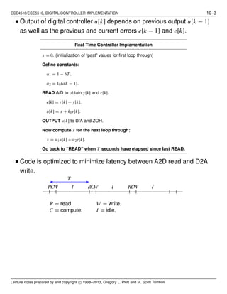 ECE4510/ECE5510, DIGITAL CONTROLLER IMPLEMENTATION 10–3
■ Output of digital controller u[k] depends on previous output u[k − 1]
as well as the previous and current errors e[k − 1] and e[k].
Real-Time Controller Implementation
x = 0. (initialization of “past” values for ﬁrst loop through)
Deﬁne constants:
α1 = 1 − bT .
α2 = k0(aT − 1).
READ A/D to obtain y[k] and r[k].
e[k] = r[k] − y[k].
u[k] = x + k0e[k].
OUTPUT u[k] to D/A and ZOH.
Now compute x for the next loop through:
x = α1u[k] + α2e[k].
Go back to “READ” when T seconds have elapsed since last READ.
■ Code is optimized to minimize latency between A2D read and D2A
write.
R = read. W = write.
C = compute. I = idle.
RRR CCC WWW III
T
Lecture notes prepared by and copyright c⃝ 1998–2013, Gregory L. Plett and M. Scott Trimboli
 