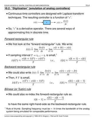 ECE4510/ECE5510, DIGITAL CONTROLLER IMPLEMENTATION 10–4
10.2: “Digitization” (emulation of analog controllers)
■ Continuous-time controllers are designed with Laplace-transform
techniques. The resulting controller is a function of “s”.
y(t) =
dx(t)
dt
x(t) s
■ So, “s” is a derivative operator. There are several ways of
approximating this in discrete time.
Forward-rectangular rule
■ We ﬁrst look at the “forward rectangular” rule. We write:
˙x(t)
△
= lim
δt→0
δx(t)
δt
= lim
δt→0
x(t + δt) − x(t)
δt
.
■ If sampling interval T = tk+1 − tk is small,1
˙x(kT) ≈
x((k + 1)T) − x(kT)
T
i.e., ˙x[k] ≈
x[k + 1] − x[k]
T
.
Backward-rectangular rule
■ We could also write ˙x(t)
△
= lim
δt→0
δx(t)
δt
= lim
δt→0
x(t) − x(t − δt)
δt
.
■ Then, if T is small,
˙x(kT) ≈
x(T) − x((k − 1)T)
T
i.e., ˙x[k] ≈
x[k] − x[k − 1]
T
.
Bilinear (or Tustin) rule
■ We could also re-index the forward-rectangular rule as
˙x[k − 1] =
x[k] − x[k − 1]
T
to have the same right-hand-side as the backward-rectangular rule.
1
Rule of thumb: Sampling frequency must be ≈ 30 times the bandwidth of the analog
system being emulated for comparable performance.
Lecture notes prepared by and copyright c⃝ 1998–2013, Gregory L. Plett and M. Scott Trimboli
 