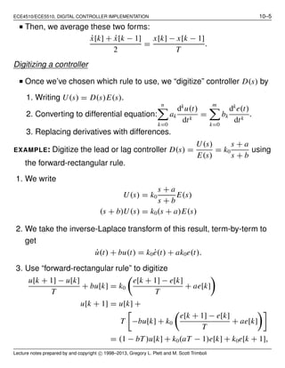 ECE4510/ECE5510, DIGITAL CONTROLLER IMPLEMENTATION 10–5
■ Then, we average these two forms:
˙x[k] + ˙x[k − 1]
2
=
x[k] − x[k − 1]
T
.
Digitizing a controller
■ Once we’ve chosen which rule to use, we “digitize” controller D(s) by
1. Writing U(s) = D(s)E(s).
2. Converting to differential equation:
n
k=0
ak
dk
u(t)
dtk
=
m
k=0
bk
dk
e(t)
dtk
.
3. Replacing derivatives with differences.
EXAMPLE: Digitize the lead or lag controller D(s) =
U(s)
E(s)
= k0
s + a
s + b
using
the forward-rectangular rule.
1. We write
U(s) = k0
s + a
s + b
E(s)
(s + b)U(s) = k0(s + a)E(s)
2. We take the inverse-Laplace transform of this result, term-by-term to
get
˙u(t) + bu(t) = k0 ˙e(t) + ak0e(t).
3. Use “forward-rectangular rule” to digitize
u[k + 1] − u[k]
T
+ bu[k] = k0
e[k + 1] − e[k]
T
+ ae[k]
u[k + 1] = u[k] +
T −bu[k] + k0
e[k + 1] − e[k]
T
+ ae[k]
= (1 − bT )u[k] + k0(aT − 1)e[k] + k0e[k + 1],
Lecture notes prepared by and copyright c⃝ 1998–2013, Gregory L. Plett and M. Scott Trimboli
 